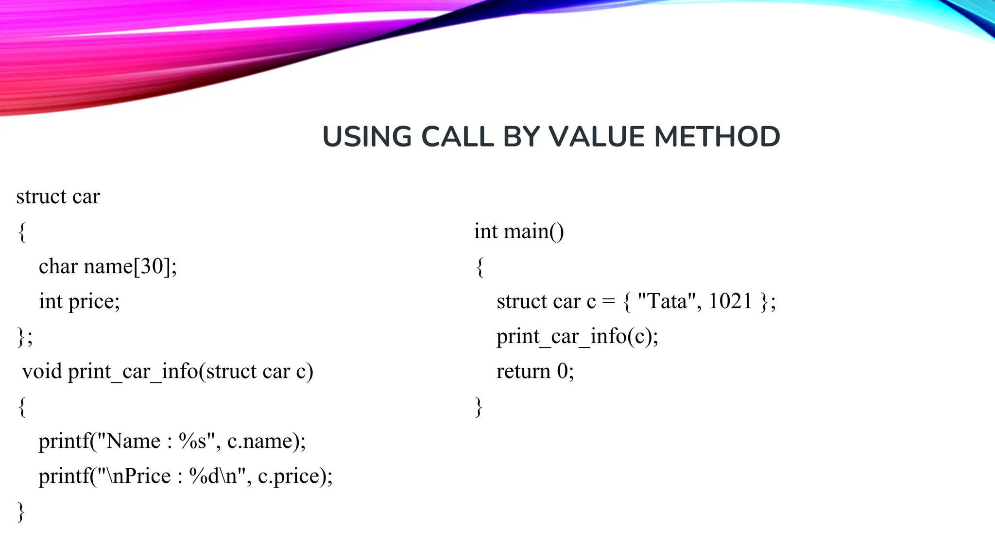 USING CALL BY VALUE METHOD struct car { char name[30]; int price; }; void print_car_info(struct car c) { printf("Name : %s", c.name); printf("nPrice : %dn", c.price); } int main() { struct car c = { "Tata", 1021 }; print_car_info(c); return 0; } 