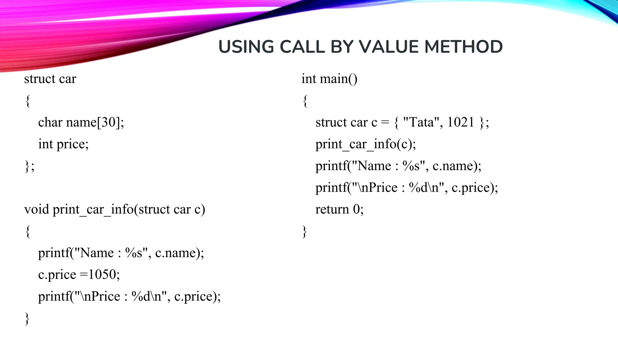 USING CALL BY VALUE METHOD struct car { char name[30]; int price; }; void print_car_info(struct car c) { printf("Name : %s", c.name); c.price =1050; printf("nPrice : %dn", c.price); } int main() { struct car c = { "Tata", 1021 }; print_car_info(c); printf("Name : %s", c.name); printf("nPrice : %dn", c.price); return 0; } 