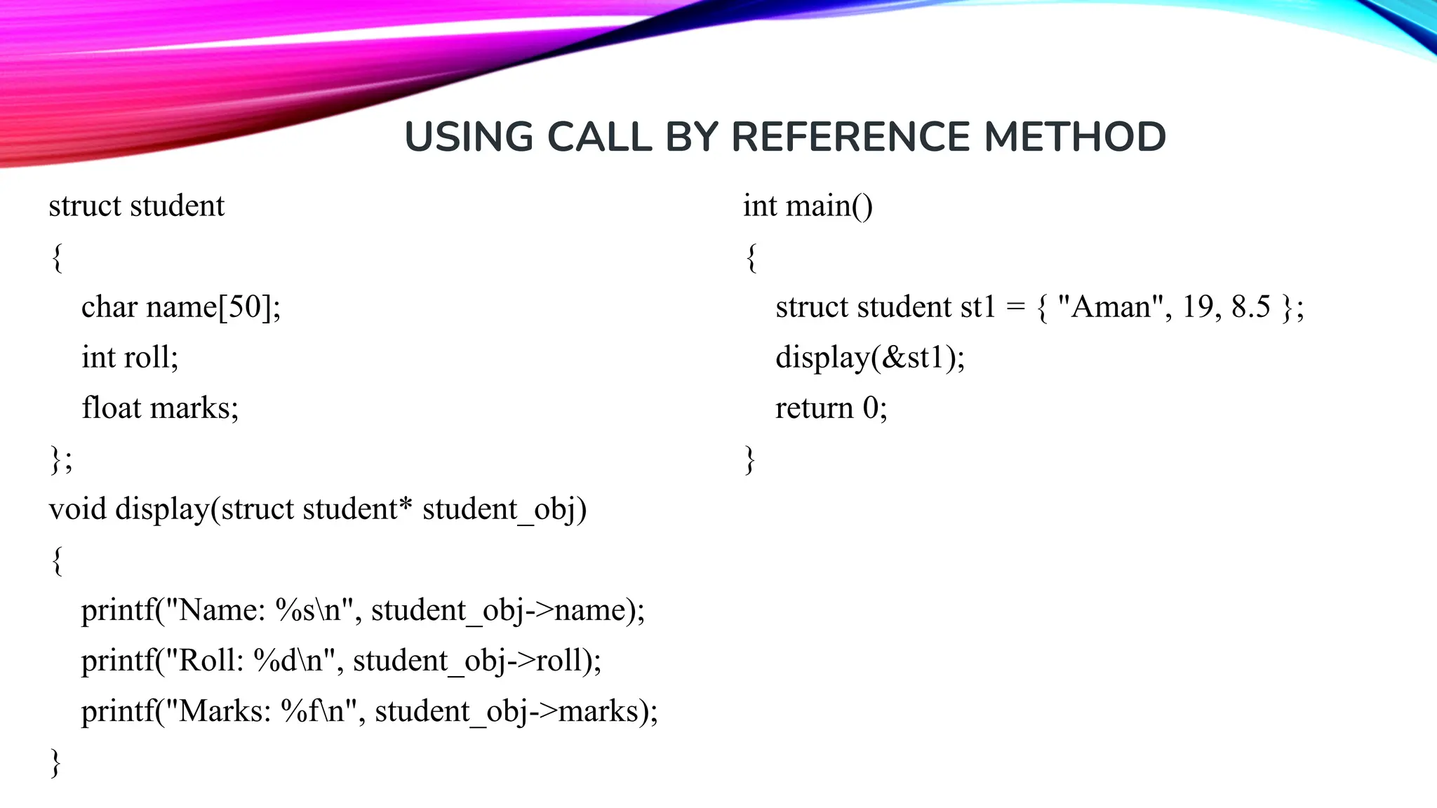USING CALL BY REFERENCE METHOD struct student { char name[50]; int roll; float marks; }; void display(struct student* student_obj) { printf("Name: %sn", student_obj->name); printf("Roll: %dn", student_obj->roll); printf("Marks: %fn", student_obj->marks); } int main() { struct student st1 = { "Aman", 19, 8.5 }; display(&st1); return 0; } 