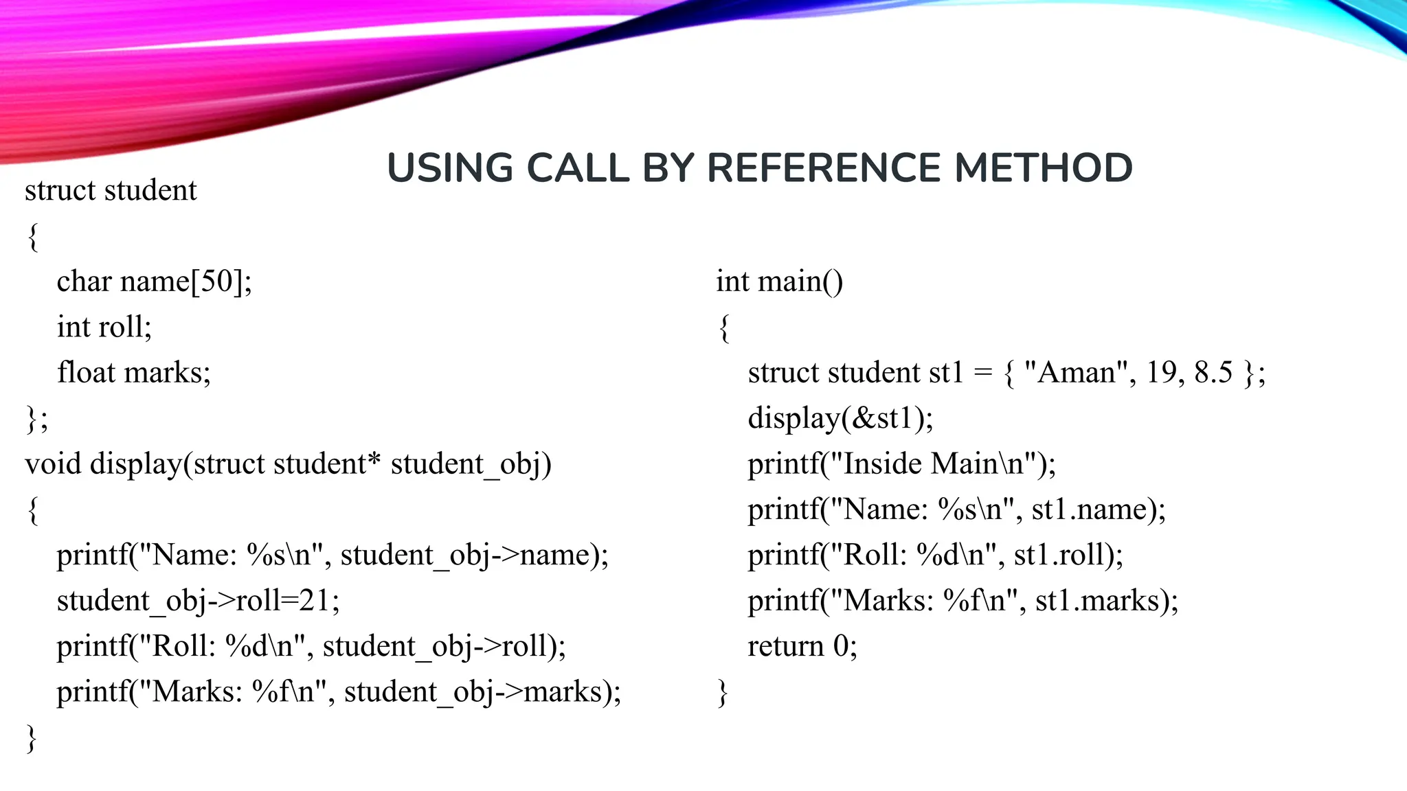 USING CALL BY REFERENCE METHOD struct student { char name[50]; int roll; float marks; }; void display(struct student* student_obj) { printf("Name: %sn", student_obj->name); student_obj->roll=21; printf("Roll: %dn", student_obj->roll); printf("Marks: %fn", student_obj->marks); } int main() { struct student st1 = { "Aman", 19, 8.5 }; display(&st1); printf("Inside Mainn"); printf("Name: %sn", st1.name); printf("Roll: %dn", st1.roll); printf("Marks: %fn", st1.marks); return 0; } 