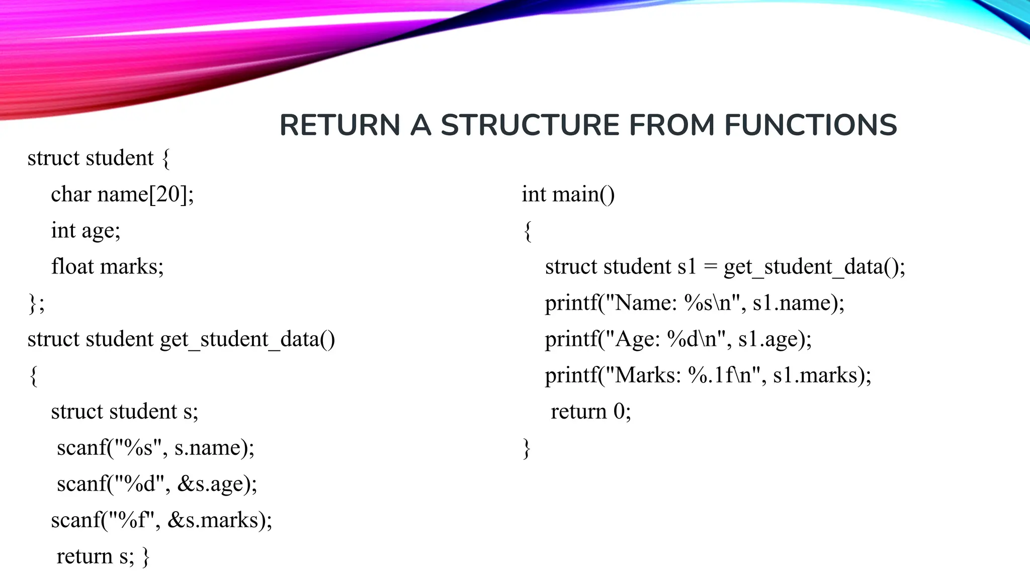 RETURN A STRUCTURE FROM FUNCTIONS struct student { char name[20]; int age; float marks; }; struct student get_student_data() { struct student s; scanf("%s", s.name); scanf("%d", &s.age); scanf("%f", &s.marks); return s; } int main() { struct student s1 = get_student_data(); printf("Name: %sn", s1.name); printf("Age: %dn", s1.age); printf("Marks: %.1fn", s1.marks); return 0; } 