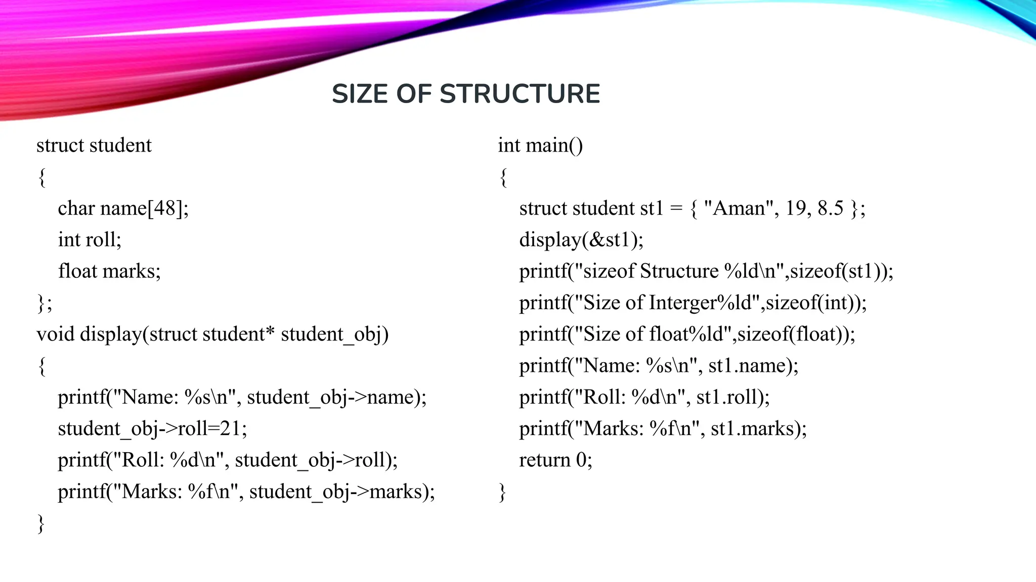 struct student { char name[48]; int roll; float marks; }; void display(struct student* student_obj) { printf("Name: %sn", student_obj->name); student_obj->roll=21; printf("Roll: %dn", student_obj->roll); printf("Marks: %fn", student_obj->marks); } int main() { struct student st1 = { "Aman", 19, 8.5 }; display(&st1); printf("sizeof Structure %ldn",sizeof(st1)); printf("Size of Interger%ld",sizeof(int)); printf("Size of float%ld",sizeof(float)); printf("Name: %sn", st1.name); printf("Roll: %dn", st1.roll); printf("Marks: %fn", st1.marks); return 0; } SIZE OF STRUCTURE 