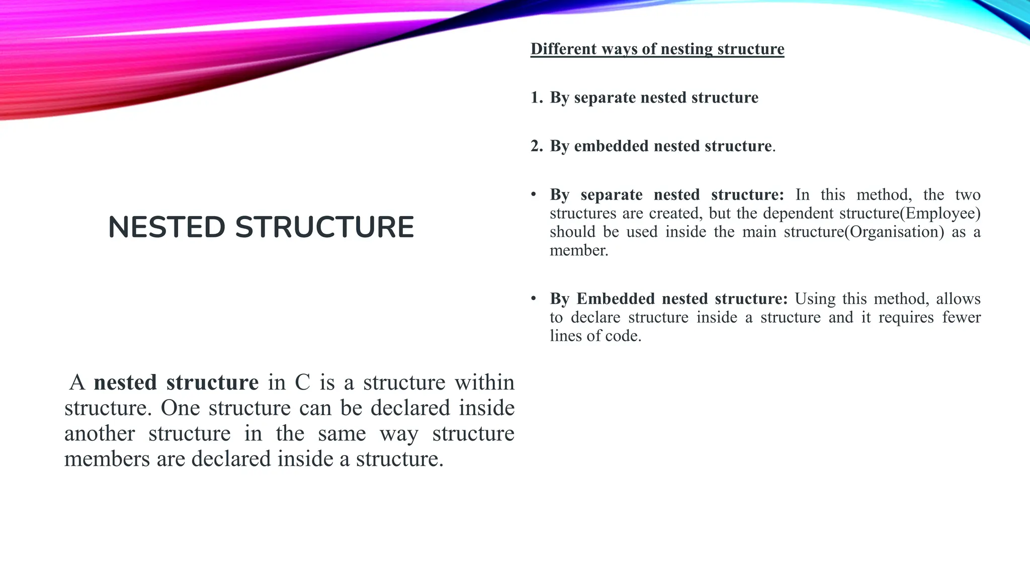 A nested structure in C is a structure within structure. One structure can be declared inside another structure in the same way structure members are declared inside a structure. NESTED STRUCTURE Different ways of nesting structure 1. By separate nested structure 2. By embedded nested structure. • By separate nested structure: In this method, the two structures are created, but the dependent structure(Employee) should be used inside the main structure(Organisation) as a member. • By Embedded nested structure: Using this method, allows to declare structure inside a structure and it requires fewer lines of code. 