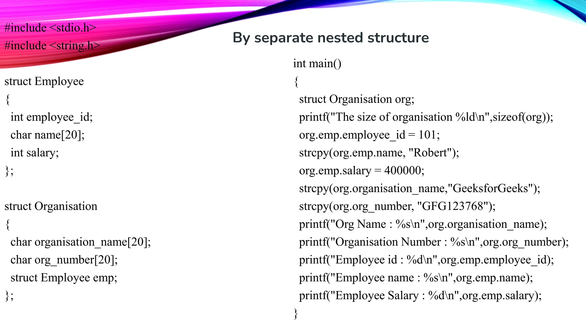 #include <stdio.h> #include <string.h> struct Employee { int employee_id; char name[20]; int salary; }; struct Organisation { char organisation_name[20]; char org_number[20]; struct Employee emp; }; int main() { struct Organisation org; printf("The size of organisation %ldn",sizeof(org)); org.emp.employee_id = 101; strcpy(org.emp.name, "Robert"); org.emp.salary = 400000; strcpy(org.organisation_name,"GeeksforGeeks"); strcpy(org.org_number, "GFG123768"); printf("Org Name : %sn",org.organisation_name); printf("Organisation Number : %sn",org.org_number); printf("Employee id : %dn",org.emp.employee_id); printf("Employee name : %sn",org.emp.name); printf("Employee Salary : %dn",org.emp.salary); } By separate nested structure 