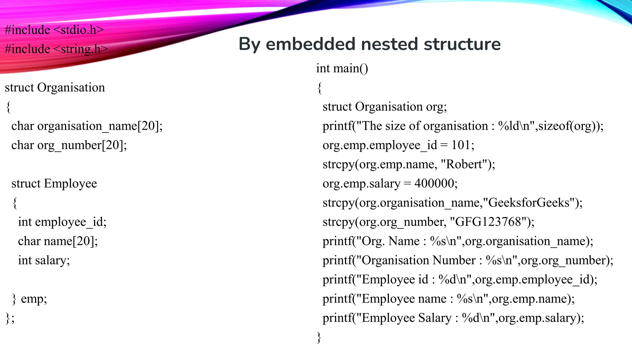 #include <stdio.h> #include <string.h> struct Organisation { char organisation_name[20]; char org_number[20]; struct Employee { int employee_id; char name[20]; int salary; } emp; }; int main() { struct Organisation org; printf("The size of organisation : %ldn",sizeof(org)); org.emp.employee_id = 101; strcpy(org.emp.name, "Robert"); org.emp.salary = 400000; strcpy(org.organisation_name,"GeeksforGeeks"); strcpy(org.org_number, "GFG123768"); printf("Org. Name : %sn",org.organisation_name); printf("Organisation Number : %sn",org.org_number); printf("Employee id : %dn",org.emp.employee_id); printf("Employee name : %sn",org.emp.name); printf("Employee Salary : %dn",org.emp.salary); } By embedded nested structure 