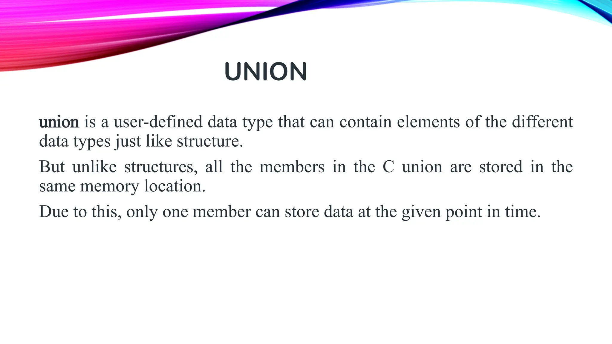 UNION union is a user-defined data type that can contain elements of the different data types just like structure. But unlike structures, all the members in the C union are stored in the same memory location. Due to this, only one member can store data at the given point in time. 
