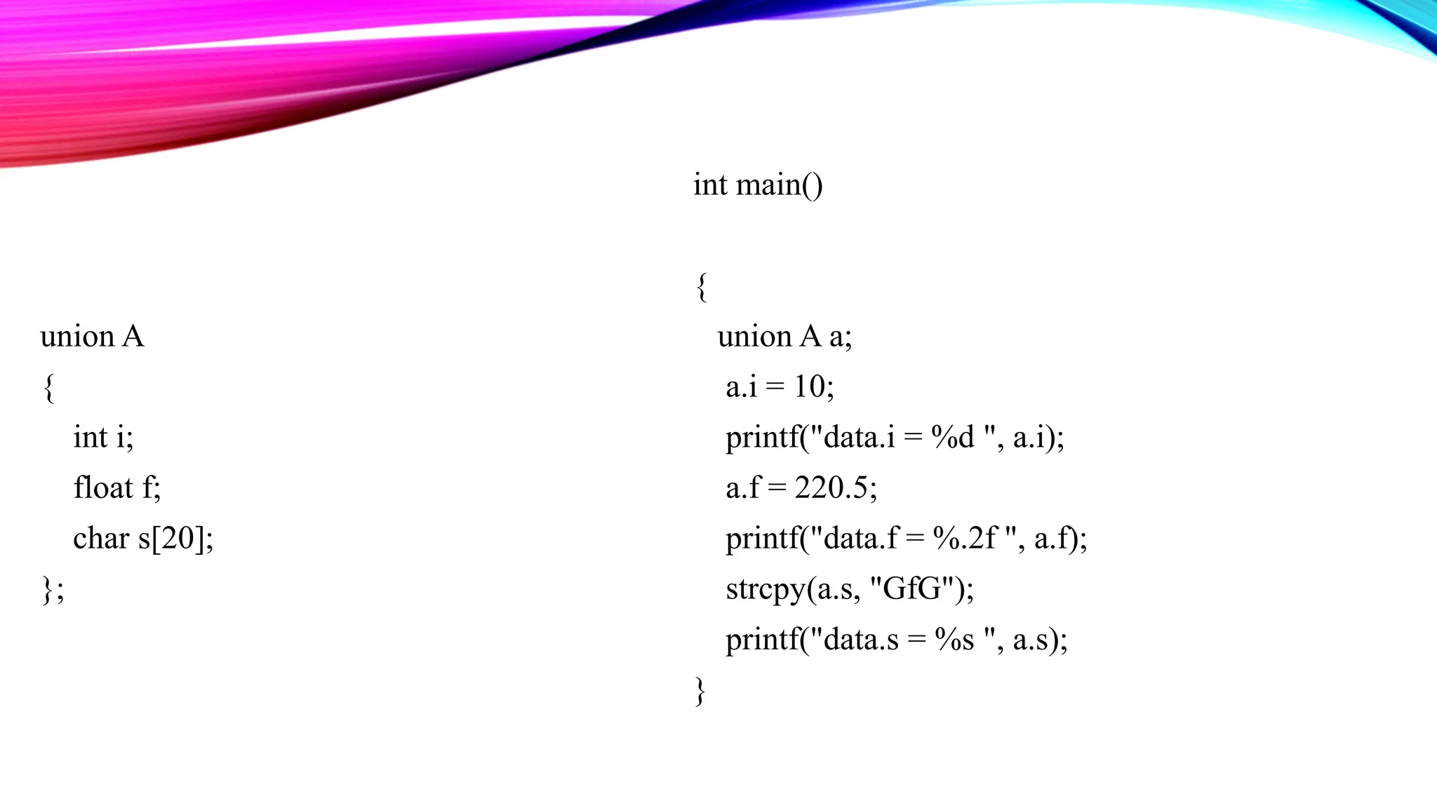 union A { int i; float f; char s[20]; }; int main() { union A a; a.i = 10; printf("data.i = %d ", a.i); a.f = 220.5; printf("data.f = %.2f ", a.f); strcpy(a.s, "GfG"); printf("data.s = %s ", a.s); } 