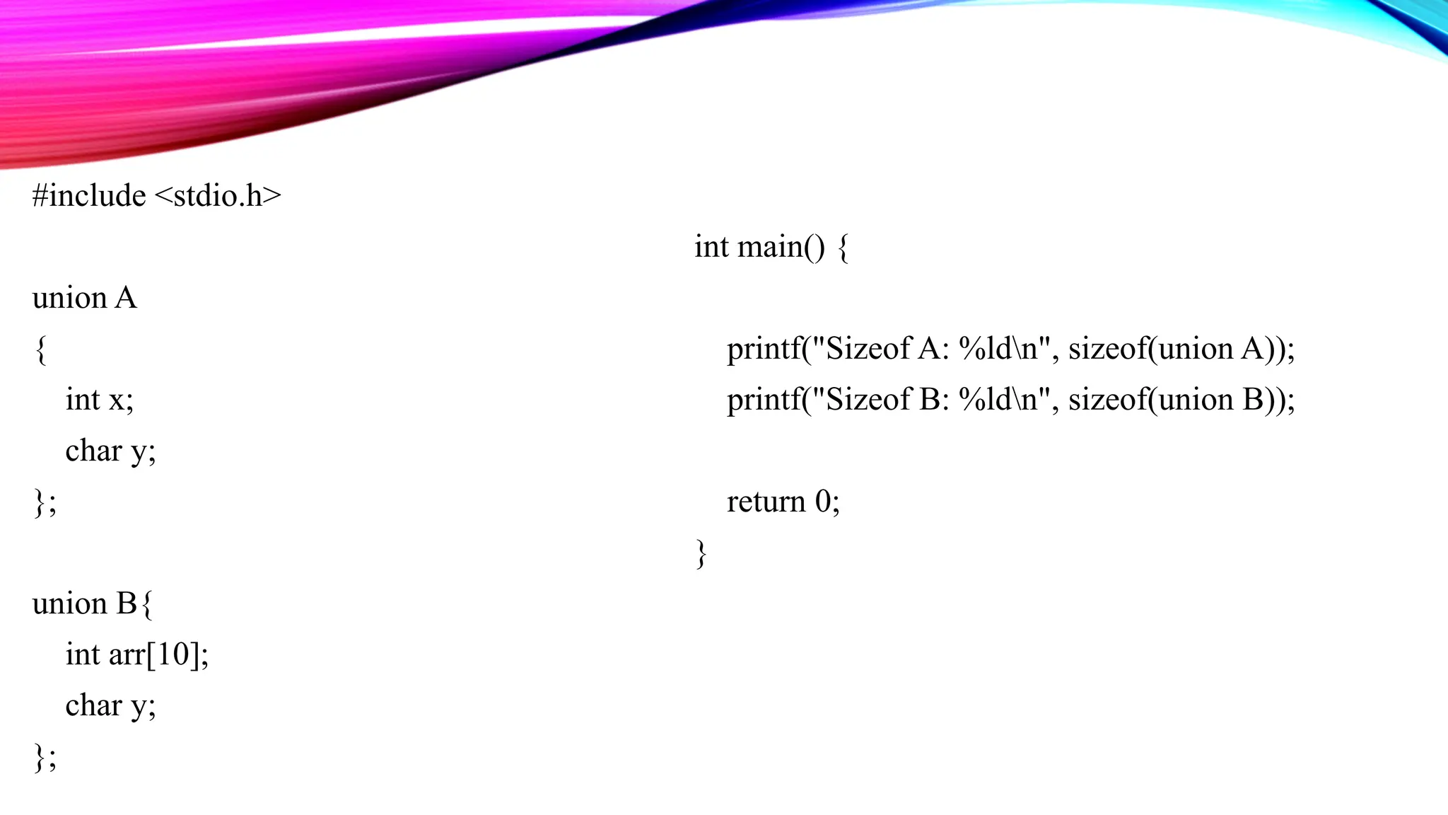 #include <stdio.h> union A { int x; char y; }; union B{ int arr[10]; char y; }; int main() { printf("Sizeof A: %ldn", sizeof(union A)); printf("Sizeof B: %ldn", sizeof(union B)); return 0; } 