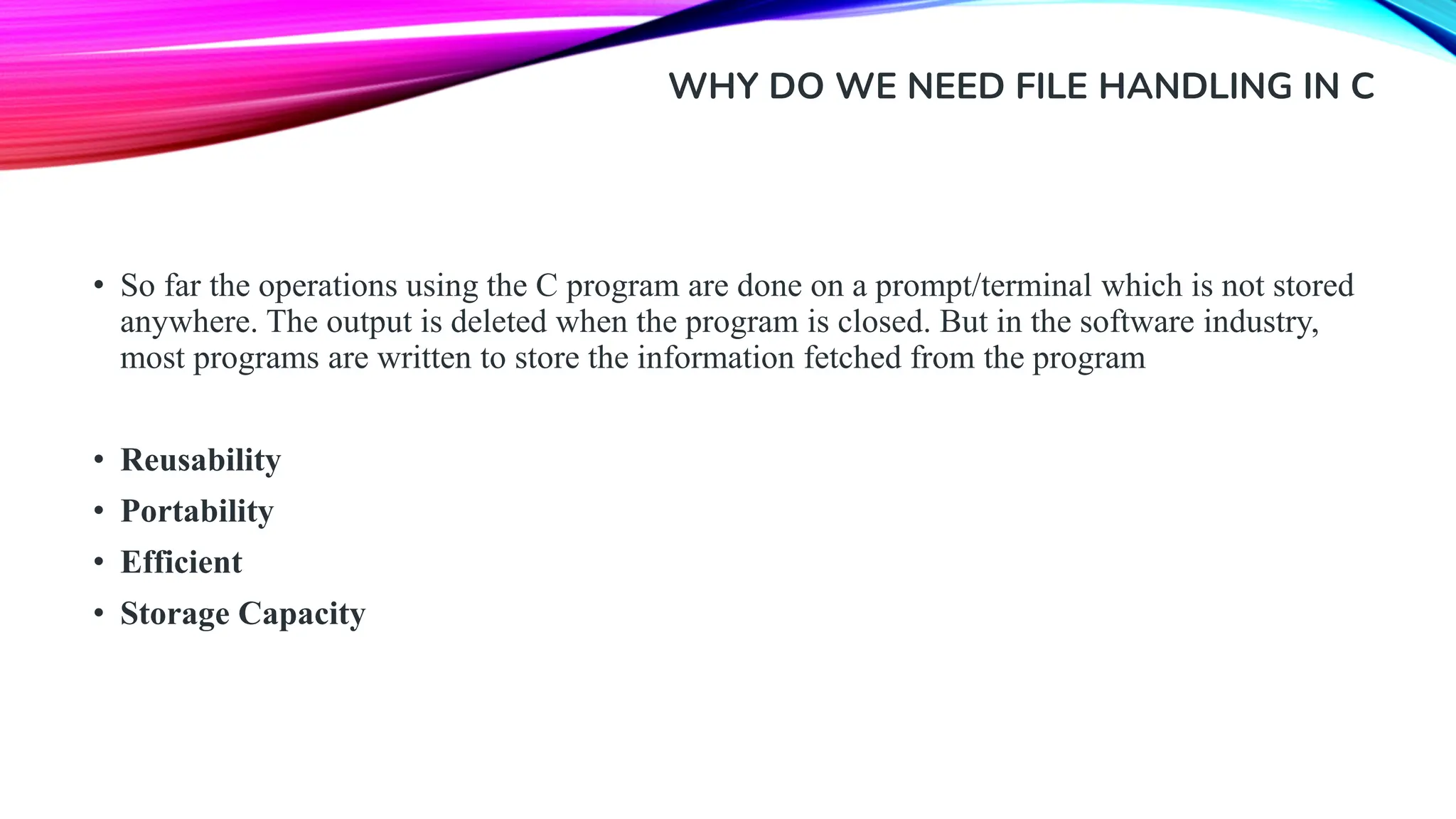 WHY DO WE NEED FILE HANDLING IN C • So far the operations using the C program are done on a prompt/terminal which is not stored anywhere. The output is deleted when the program is closed. But in the software industry, most programs are written to store the information fetched from the program • Reusability • Portability • Efficient • Storage Capacity 
