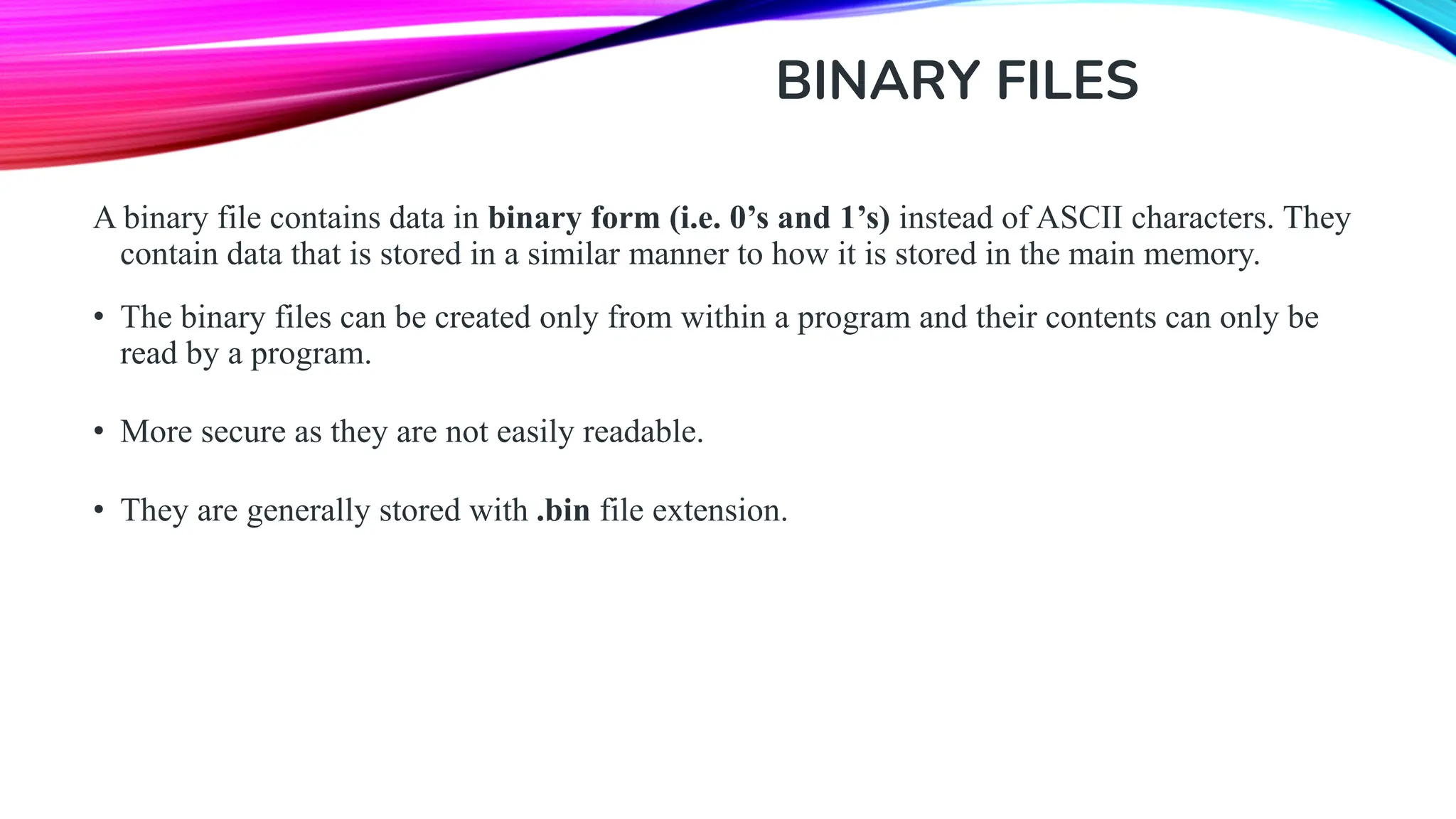 BINARY FILES A binary file contains data in binary form (i.e. 0’s and 1’s) instead of ASCII characters. They contain data that is stored in a similar manner to how it is stored in the main memory. • The binary files can be created only from within a program and their contents can only be read by a program. • More secure as they are not easily readable. • They are generally stored with .bin file extension. 