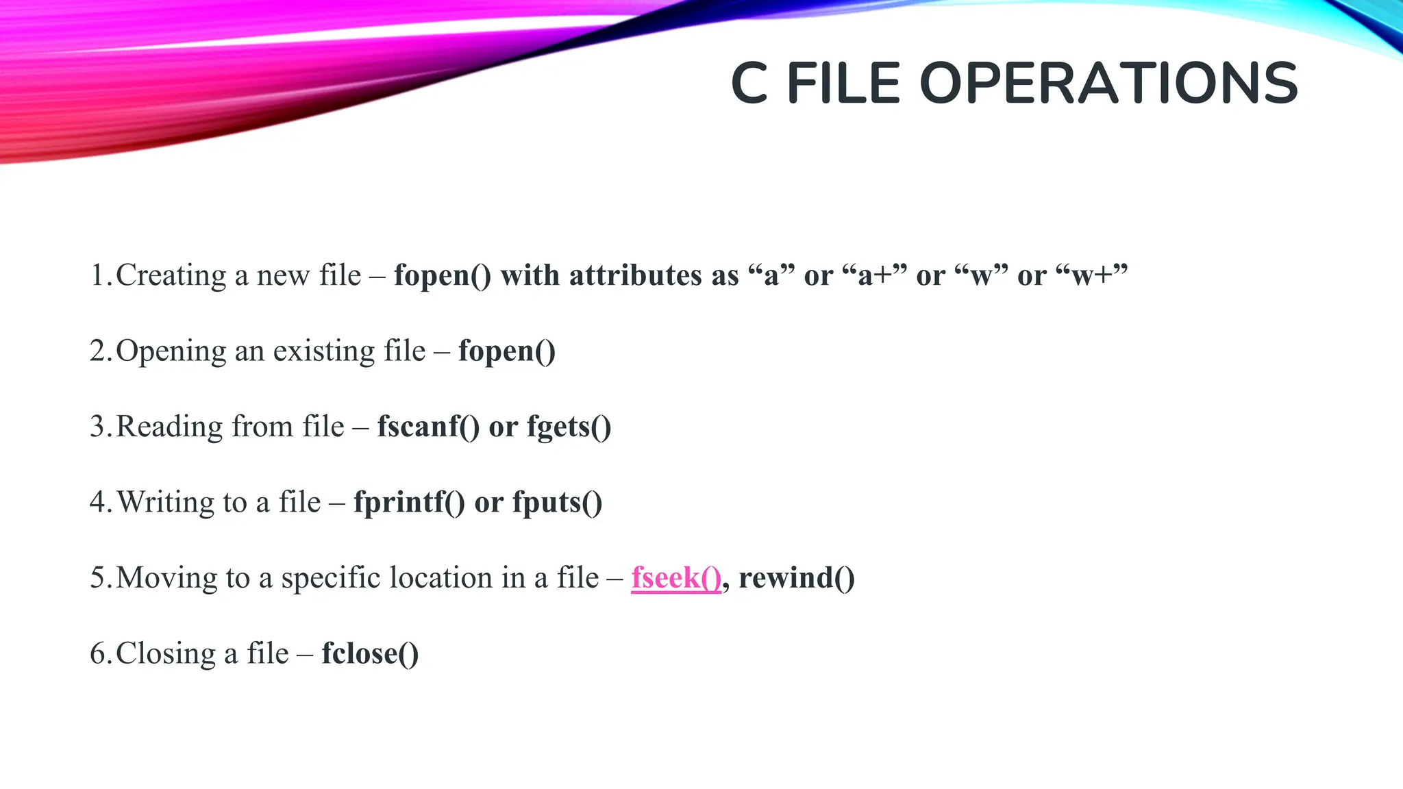 C FILE OPERATIONS 1.Creating a new file – fopen() with attributes as “a” or “a+” or “w” or “w+” 2.Opening an existing file – fopen() 3.Reading from file – fscanf() or fgets() 4.Writing to a file – fprintf() or fputs() 5.Moving to a specific location in a file – fseek(), rewind() 6.Closing a file – fclose() 