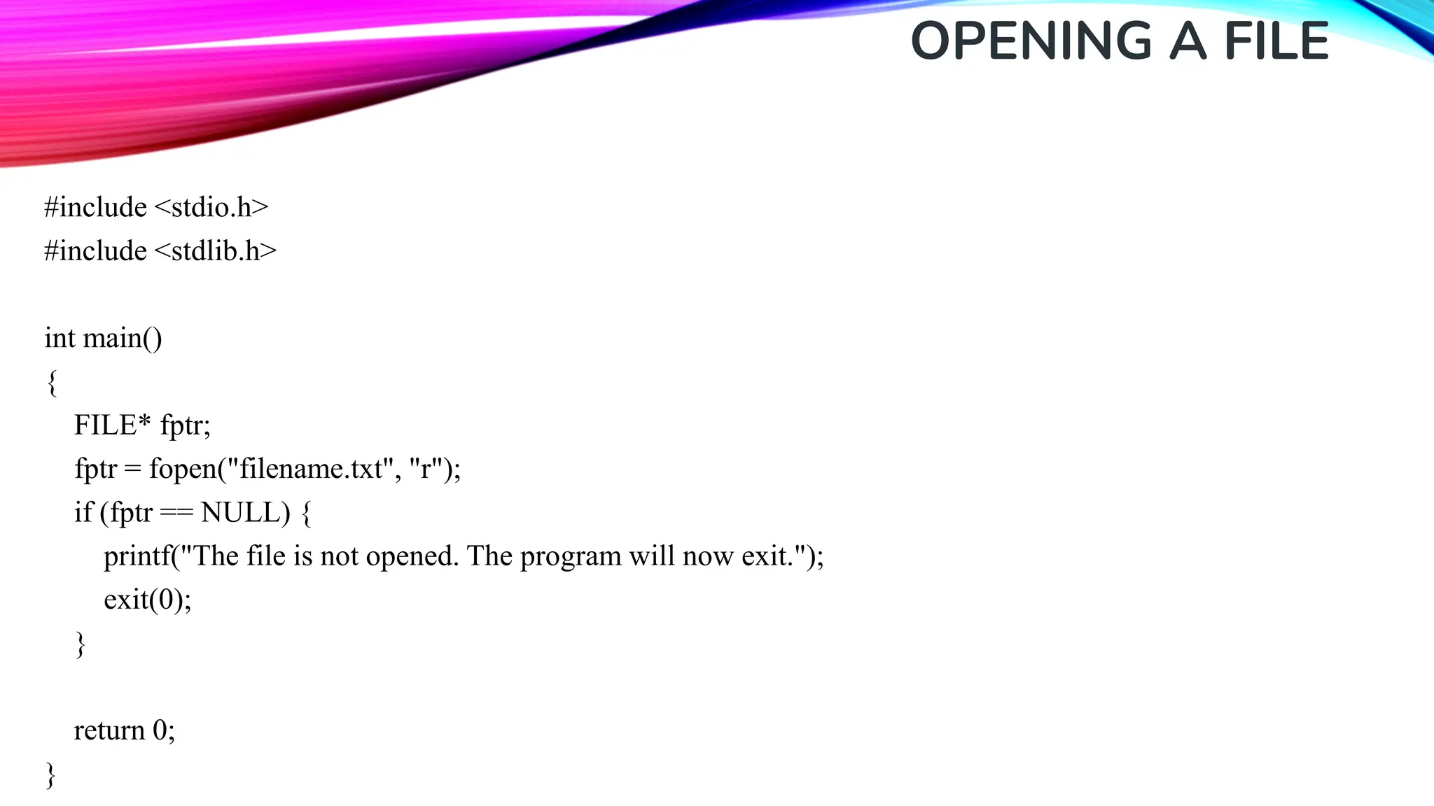 OPENING A FILE #include <stdio.h> #include <stdlib.h> int main() { FILE* fptr; fptr = fopen("filename.txt", "r"); if (fptr == NULL) { printf("The file is not opened. The program will now exit."); exit(0); } return 0; } 