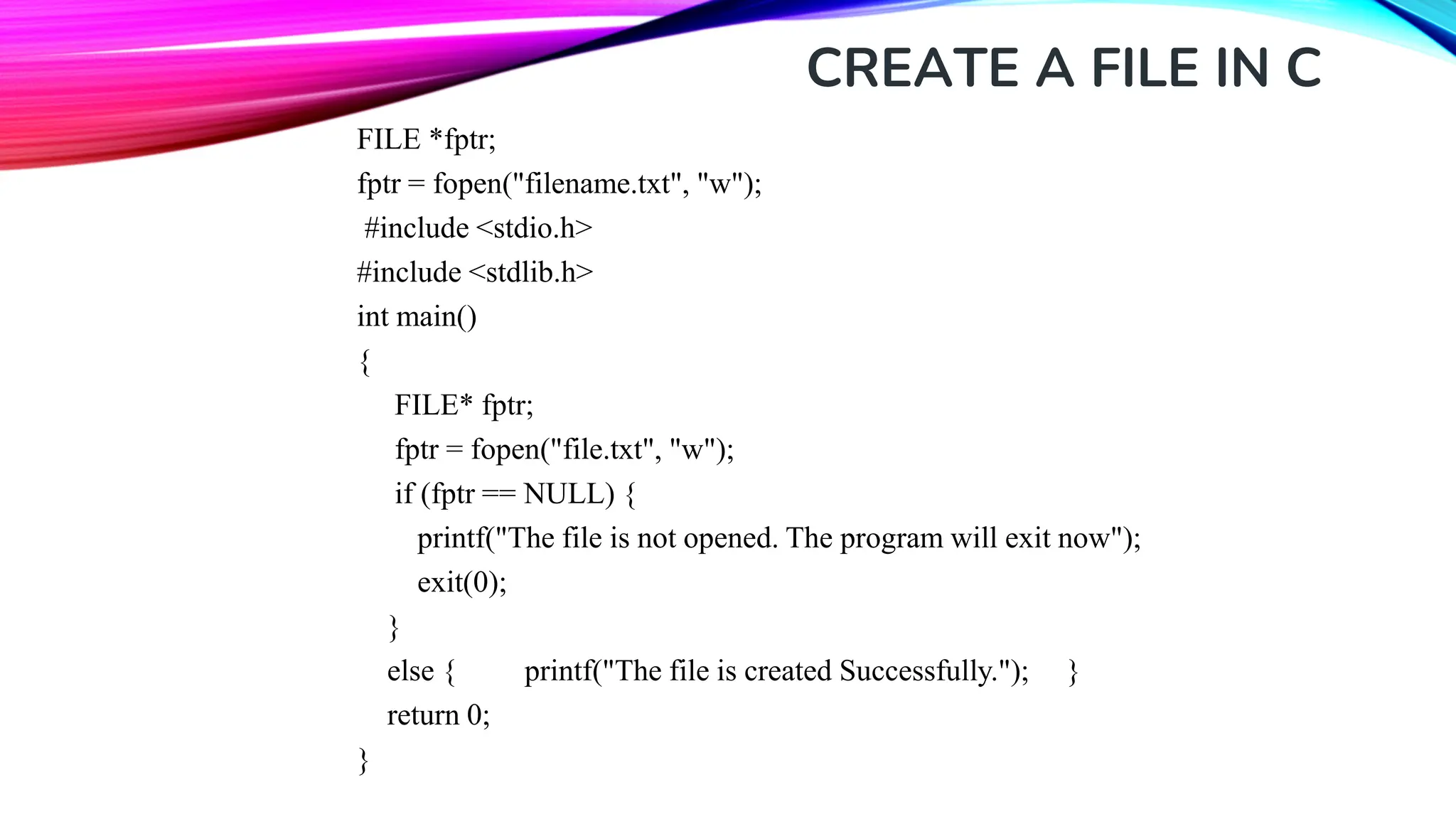 CREATE A FILE IN C FILE *fptr; fptr = fopen("filename.txt", "w"); #include <stdio.h> #include <stdlib.h> int main() { FILE* fptr; fptr = fopen("file.txt", "w"); if (fptr == NULL) { printf("The file is not opened. The program will exit now"); exit(0); } else { printf("The file is created Successfully."); } return 0; } 