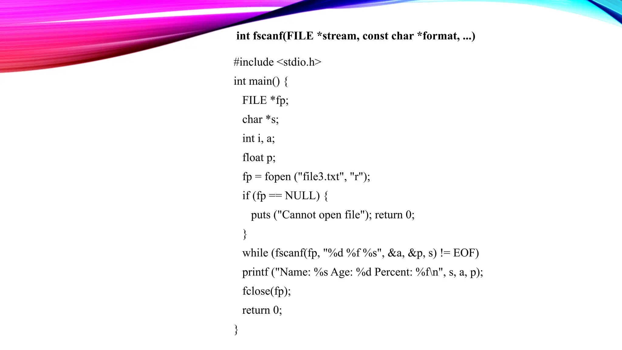 #include <stdio.h> int main() { FILE *fp; char *s; int i, a; float p; fp = fopen ("file3.txt", "r"); if (fp == NULL) { puts ("Cannot open file"); return 0; } while (fscanf(fp, "%d %f %s", &a, &p, s) != EOF) printf ("Name: %s Age: %d Percent: %fn", s, a, p); fclose(fp); return 0; } int fscanf(FILE *stream, const char *format, ...) 