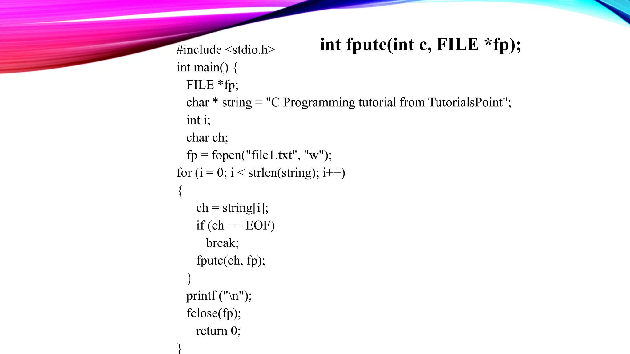 #include <stdio.h> int main() { FILE *fp; char * string = "C Programming tutorial from TutorialsPoint"; int i; char ch; fp = fopen("file1.txt", "w"); for (i = 0; i < strlen(string); i++) { ch = string[i]; if (ch == EOF) break; fputc(ch, fp); } printf ("n"); fclose(fp); return 0; } int fputc(int c, FILE *fp); 