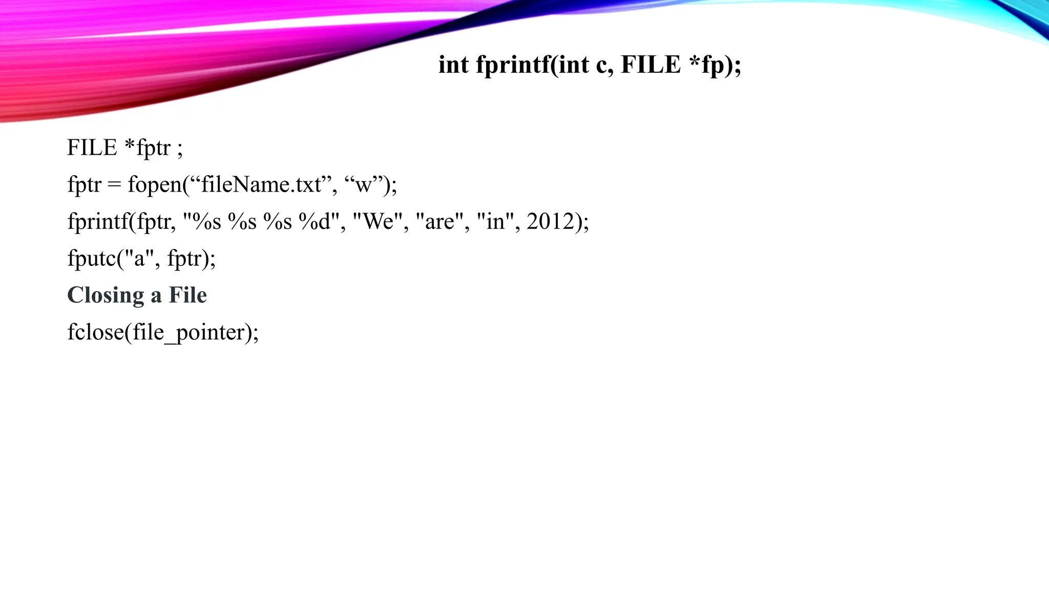 FILE *fptr ; fptr = fopen(“fileName.txt”, “w”); fprintf(fptr, "%s %s %s %d", "We", "are", "in", 2012); fputc("a", fptr); Closing a File fclose(file_pointer); int fprintf(int c, FILE *fp); 
