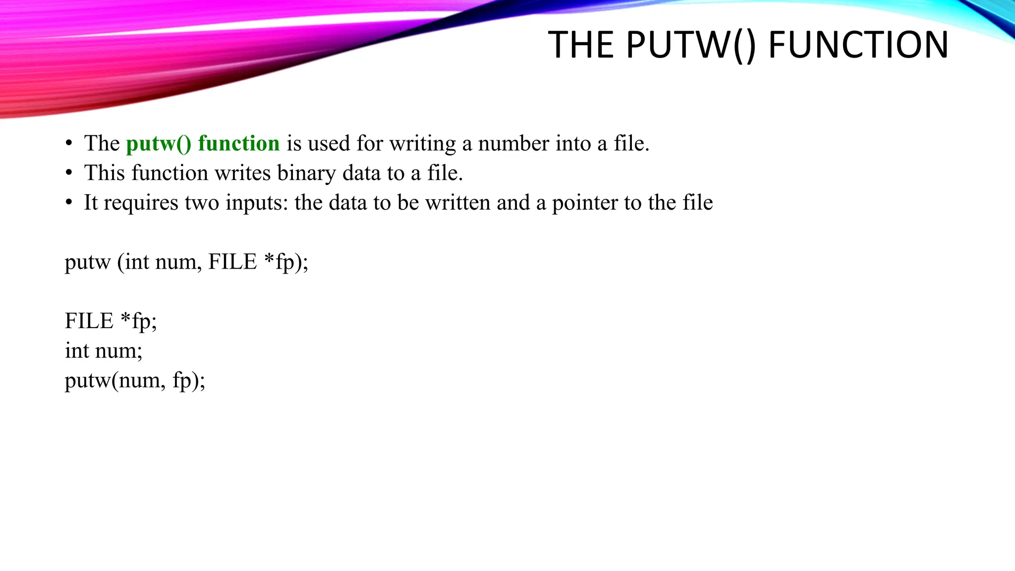 THE PUTW() FUNCTION • The putw() function is used for writing a number into a file. • This function writes binary data to a file. • It requires two inputs: the data to be written and a pointer to the file putw (int num, FILE *fp); FILE *fp; int num; putw(num, fp); 