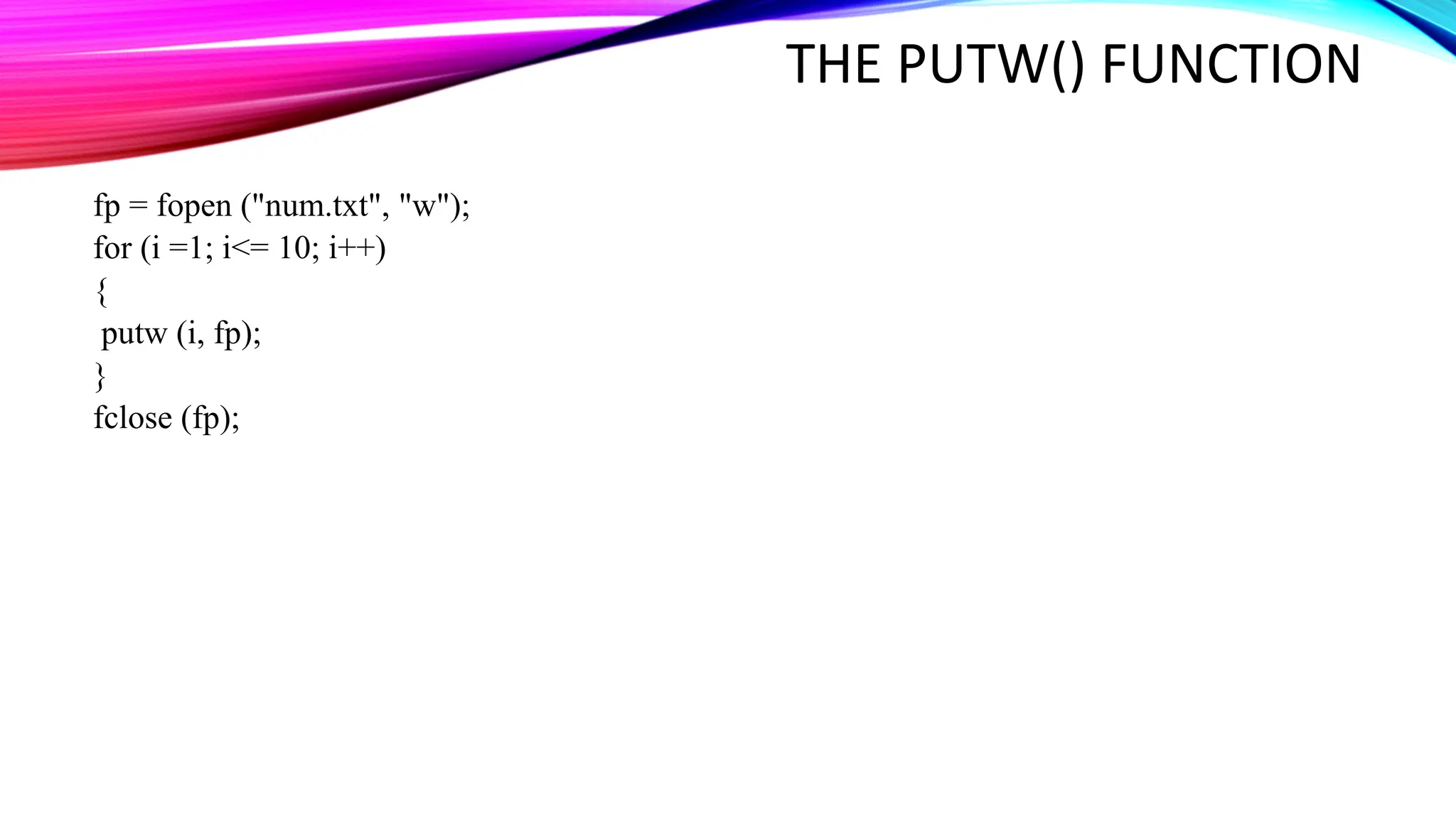 THE PUTW() FUNCTION fp = fopen ("num.txt", "w"); for (i =1; i<= 10; i++) { putw (i, fp); } fclose (fp); 