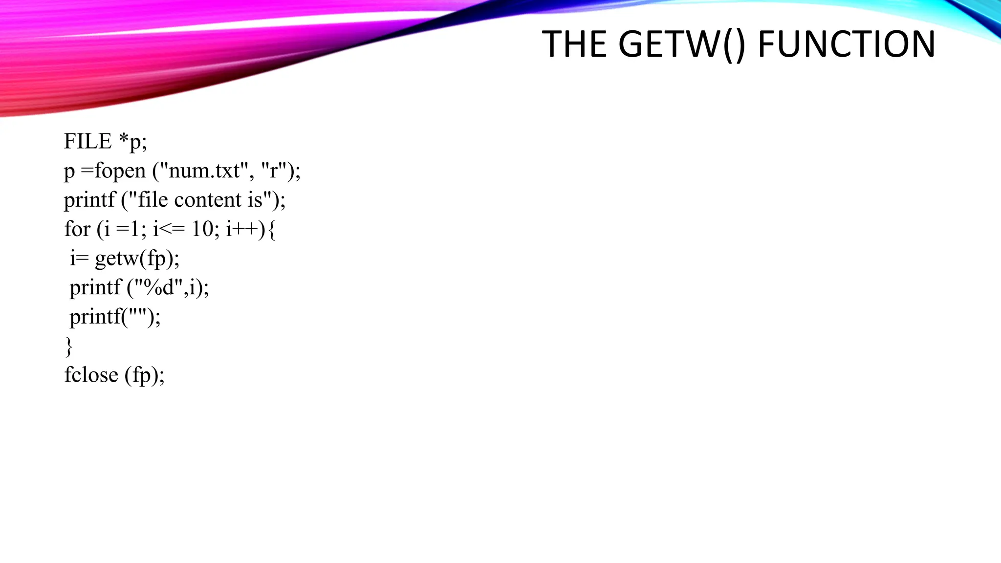 THE GETW() FUNCTION FILE *p; p =fopen ("num.txt", "r"); printf ("file content is"); for (i =1; i<= 10; i++){ i= getw(fp); printf ("%d",i); printf(""); } fclose (fp); 