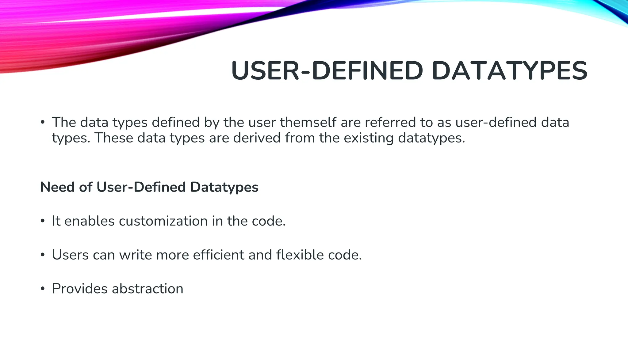 USER-DEFINED DATATYPES • The data types defined by the user themself are referred to as user-defined data types. These data types are derived from the existing datatypes. Need of User-Defined Datatypes • It enables customization in the code. • Users can write more efficient and flexible code. • Provides abstraction 