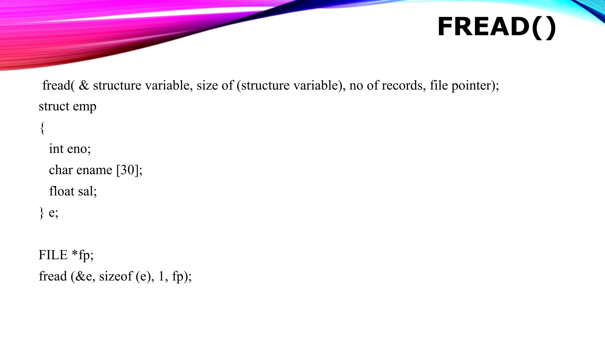 FREAD() fread( & structure variable, size of (structure variable), no of records, file pointer); struct emp { int eno; char ename [30]; float sal; } e; FILE *fp; fread (&e, sizeof (e), 1, fp); 