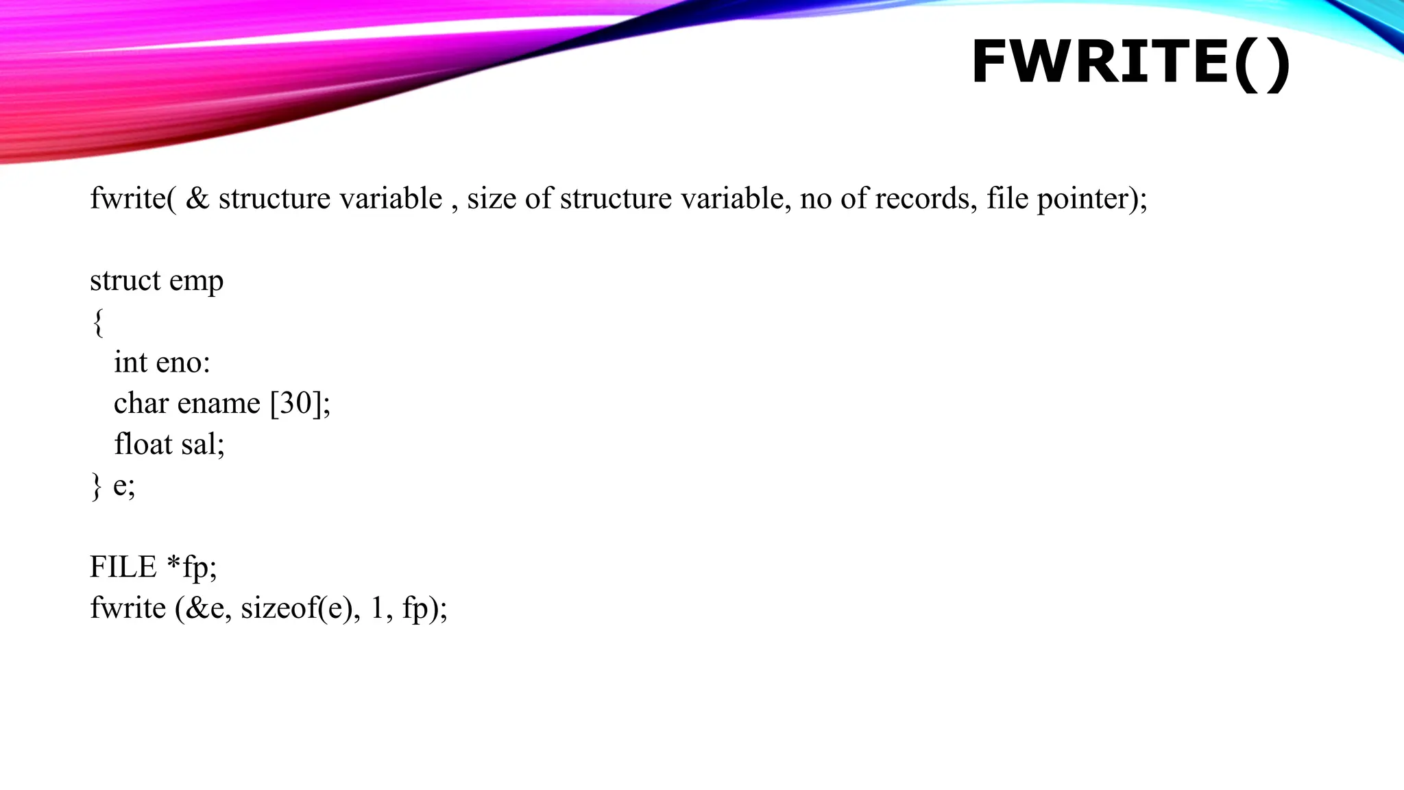 FWRITE() fwrite( & structure variable , size of structure variable, no of records, file pointer); struct emp { int eno: char ename [30]; float sal; } e; FILE *fp; fwrite (&e, sizeof(e), 1, fp); 