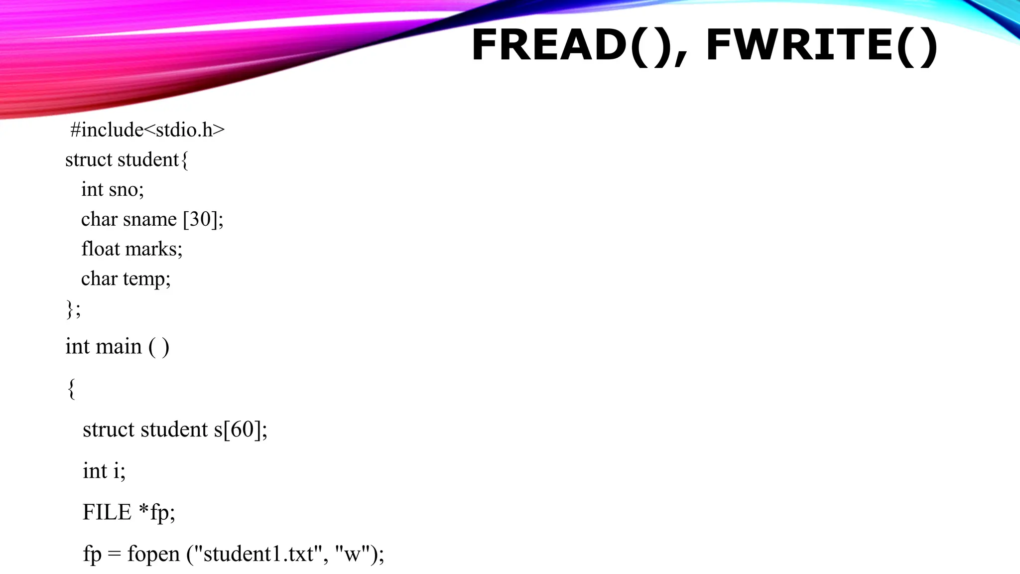 FREAD(), FWRITE() #include<stdio.h> struct student{ int sno; char sname [30]; float marks; char temp; }; int main ( ) { struct student s[60]; int i; FILE *fp; fp = fopen ("student1.txt", "w"); 