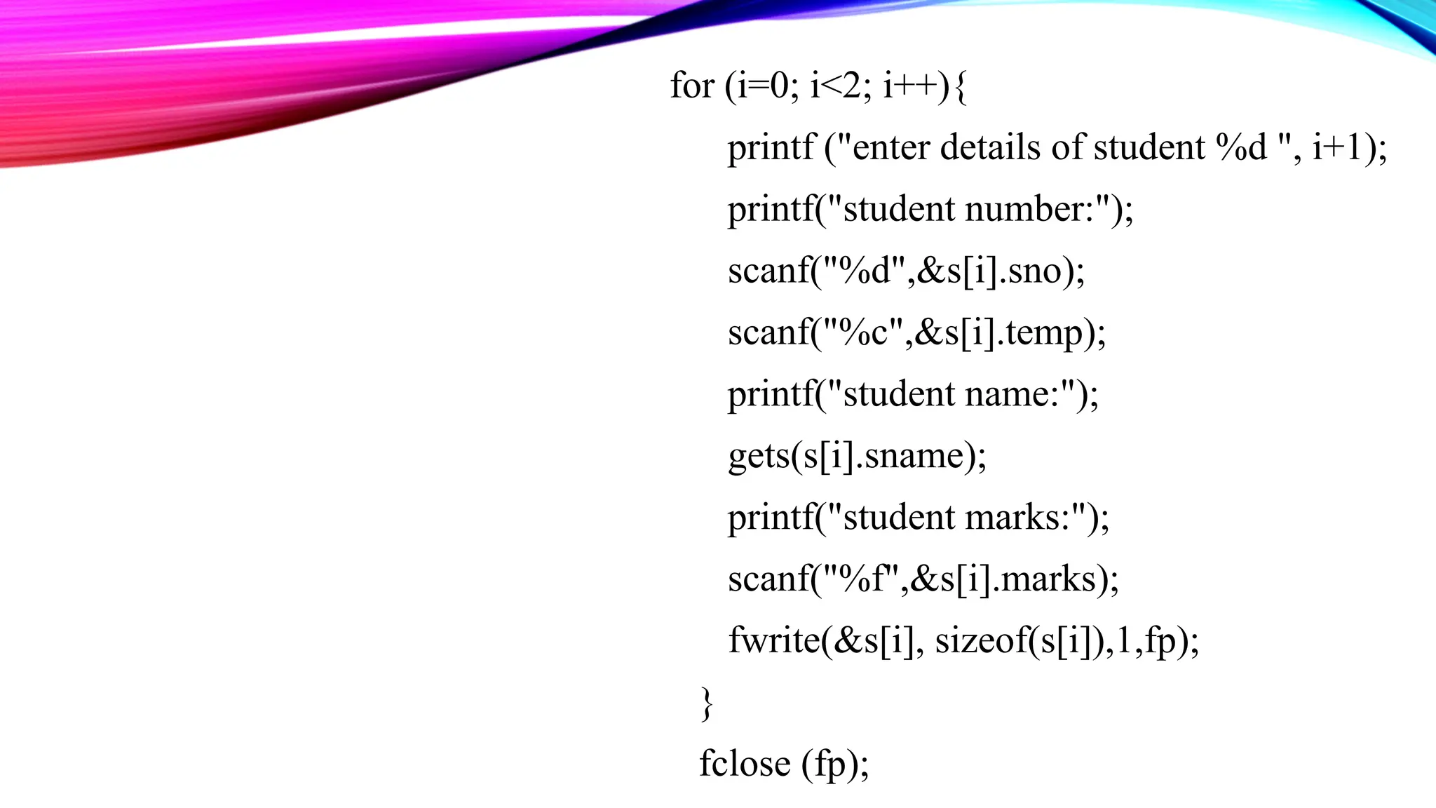 for (i=0; i<2; i++){ printf ("enter details of student %d ", i+1); printf("student number:"); scanf("%d",&s[i].sno); scanf("%c",&s[i].temp); printf("student name:"); gets(s[i].sname); printf("student marks:"); scanf("%f",&s[i].marks); fwrite(&s[i], sizeof(s[i]),1,fp); } fclose (fp); 