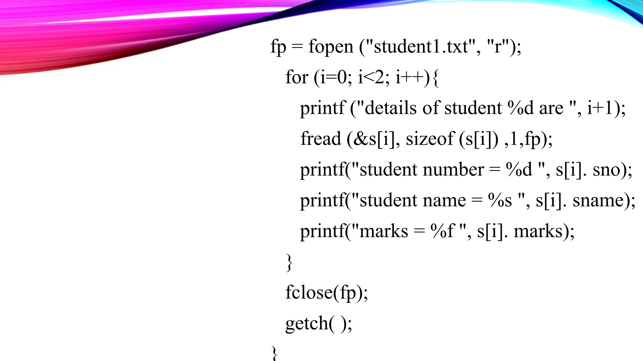 fp = fopen ("student1.txt", "r"); for (i=0; i<2; i++){ printf ("details of student %d are ", i+1); fread (&s[i], sizeof (s[i]) ,1,fp); printf("student number = %d ", s[i]. sno); printf("student name = %s ", s[i]. sname); printf("marks = %f ", s[i]. marks); } fclose(fp); getch( ); } 