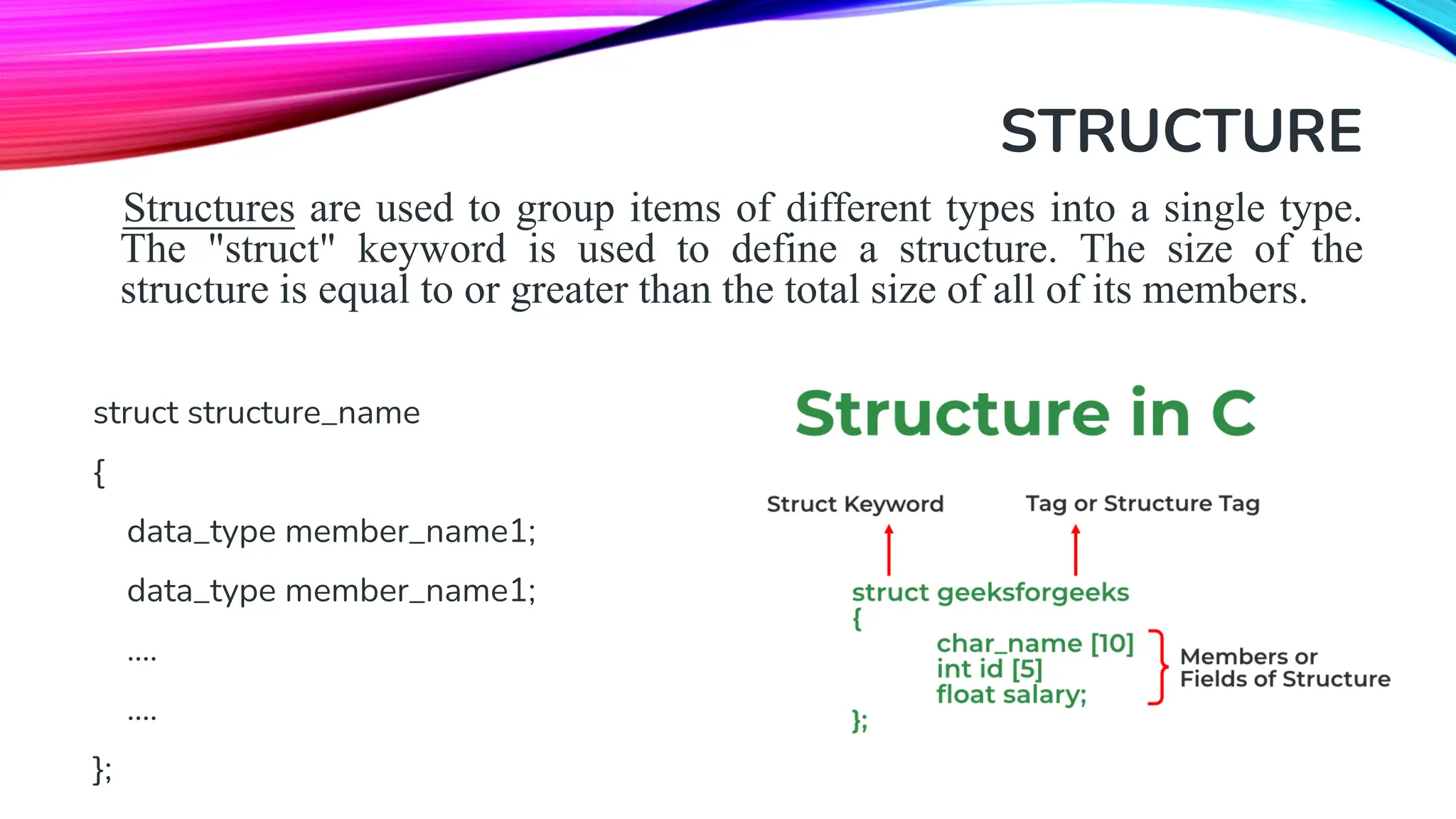 STRUCTURE Structures are used to group items of different types into a single type. The "struct" keyword is used to define a structure. The size of the structure is equal to or greater than the total size of all of its members. struct structure_name { data_type member_name1; data_type member_name1; .... .... }; 