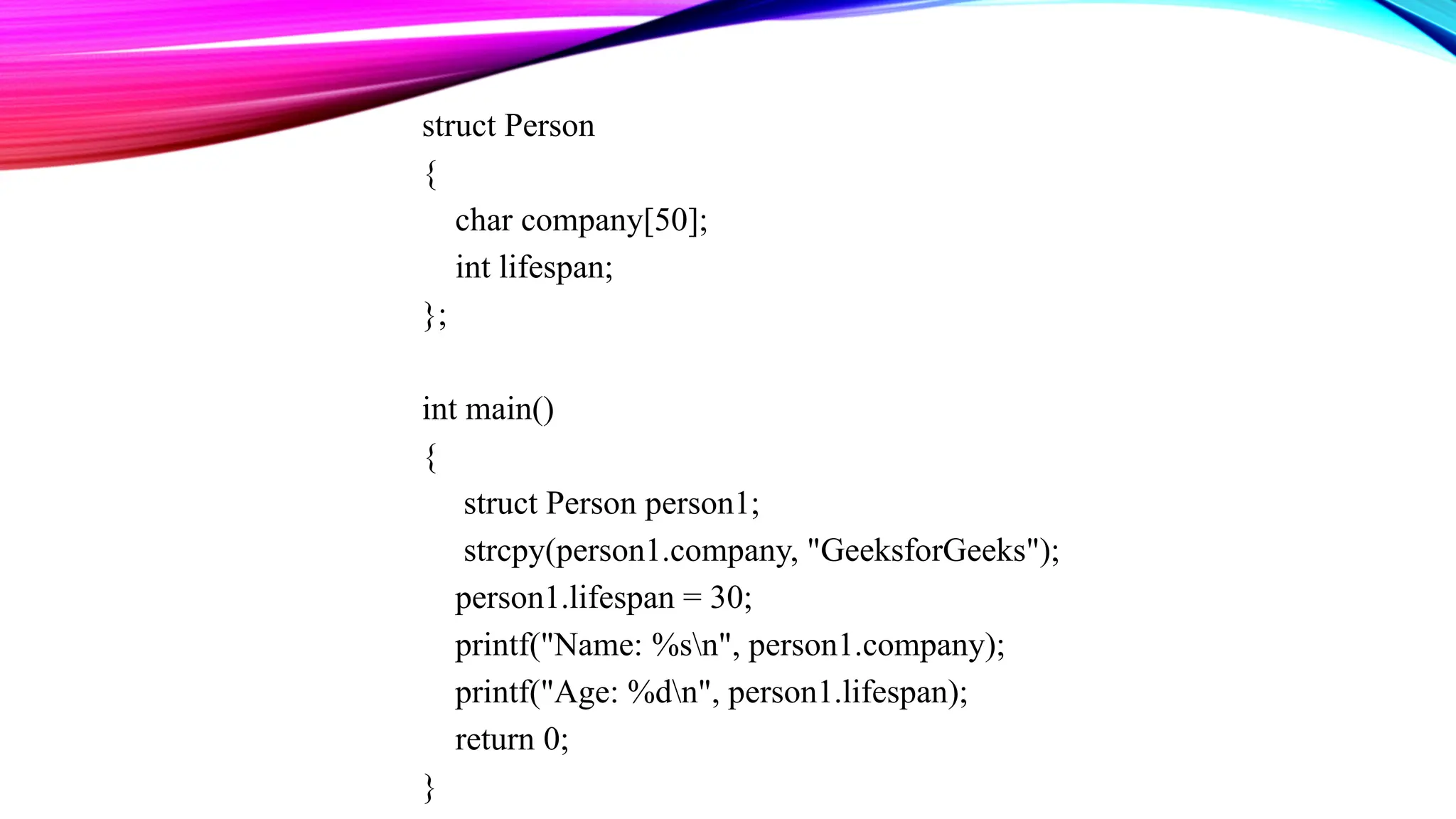 struct Person { char company[50]; int lifespan; }; int main() { struct Person person1; strcpy(person1.company, "GeeksforGeeks"); person1.lifespan = 30; printf("Name: %sn", person1.company); printf("Age: %dn", person1.lifespan); return 0; } 