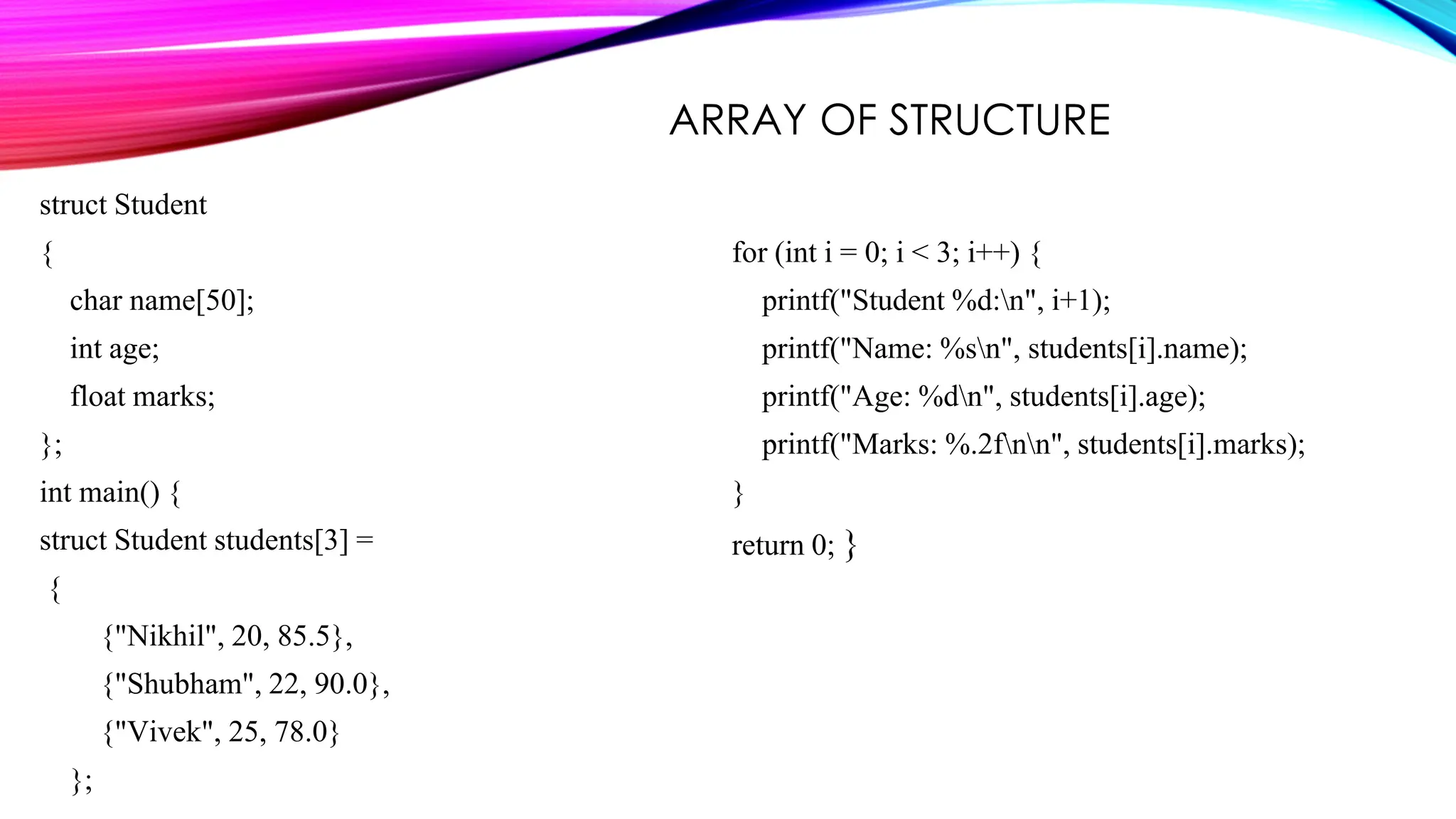struct Student { char name[50]; int age; float marks; }; int main() { struct Student students[3] = { {"Nikhil", 20, 85.5}, {"Shubham", 22, 90.0}, {"Vivek", 25, 78.0} }; for (int i = 0; i < 3; i++) { printf("Student %d:n", i+1); printf("Name: %sn", students[i].name); printf("Age: %dn", students[i].age); printf("Marks: %.2fnn", students[i].marks); } return 0; } ARRAY OF STRUCTURE 