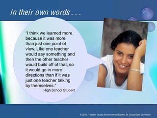 In their own words . . .

     “I think we learned more, 
     because it was more
     than just one point of
     view. Like one teacher
     would say something and
     then the other teacher
     would build off of that, so
     it would go in more
     directions than if it was
     just one teacher talking
     by themselves.”
              High School Student




                                    © 2010, Teacher Quality Enhancement Center, St. Cloud State University
 