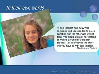 In their own words . . .


                                 “If one teacher was busy with
                                 someone and you needed to ask a
                                 question and the other one wasn’t 
                                 busy, you could just ask her instead
                                 of waiting around for the other
                                 teacher – or interrupting the class
                                 like you have to with one teacher.”
                                                                 Middle School Student




                       © 2010, Teacher Quality Enhancement Center, St. Cloud State University
 