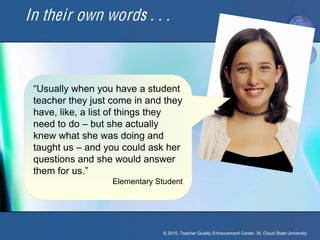 In their own words . . .



 “Usually when you have a student
 teacher they just come in and they
 have, like, a list of things they
 need to do – but she actually
 knew what she was doing and
 taught us – and you could ask her
 questions and she would answer
 them for us.”
                   Elementary Student




                                © 2010, Teacher Quality Enhancement Center, St. Cloud State University
 