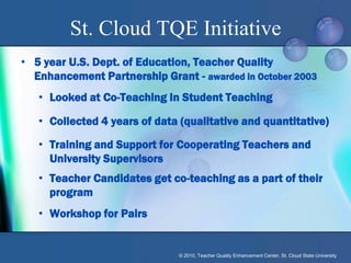 St. Cloud TQE Initiative
• 5 year U.S. Dept. of Education, Teacher Quality
  Enhancement Partnership Grant - awarded in October 2003
   • Looked at Co-Teaching In Student Teaching

   • Collected 4 years of data (qualitative and quantitative)

   • Training and Support for Cooperating Teachers and
     University Supervisors
   • Teacher Candidates get co-teaching as a part of their
     program
   • Workshop for Pairs


                               © 2010, Teacher Quality Enhancement Center, St. Cloud State University
 