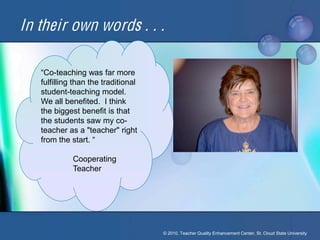 In their own words . . .

   “Co-teaching was far more
   fulfilling than the traditional
   student-teaching model.
   We all benefited. I think
   the biggest benefit is that
   the students saw my co-
   teacher as a "teacher" right
   from the start. “

             Cooperating
             Teacher




                                     © 2010, Teacher Quality Enhancement Center, St. Cloud State University
 