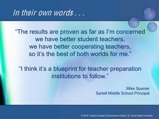 In their own words . . .

“The results are proven as far as I’m concerned 
       we have better student teachers,
     we have better cooperating teachers,
     so it’s the best of both worlds for me.”

  “I think it’s a blueprint for teacher preparation 
                 institutions to follow.”
                                                          Mike Spanier
                                         Sartell Middle School Principal




                           © 2010, Teacher Quality Enhancement Center, St. Cloud State University
 