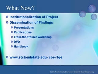 What Now?
 Institutionalization of Project
 Dissemination of Findings
   Presentations
   Publications
   Train-the-trainer workshop
   DVD
   Handbook


 www.stcloudstate.edu/coe/tqe


                           © 2010, Teacher Quality Enhancement Center, St. Cloud State University
 