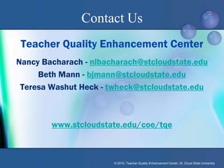 Contact Us
 Teacher Quality Enhancement Center
Nancy Bacharach - nlbacharach@stcloudstate.edu
     Beth Mann - bjmann@stcloudstate.edu
 Teresa Washut Heck - twheck@stcloudstate.edu



        www.stcloudstate.edu/coe/tqe



                       © 2010, Teacher Quality Enhancement Center, St. Cloud State University
 