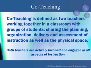 Co-Teaching

Co-Teaching is defined as two teachers
working together in a classroom with
groups of students; sharing the planning,
organization, delivery and assessment of
instruction as well as the physical space.

Both teachers are actively involved and engaged in all
               aspects of instruction.


                         © 2010, Teacher Quality Enhancement Center, St. Cloud State University
 
