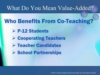 What Do You Mean Value-Added?

Who Benefits From Co-Teaching?
     P-12 Students
     Cooperating Teachers
     Teacher Candidates
     School Partnerships


                   © 2010, Teacher Quality Enhancement Center, St. Cloud State University
 