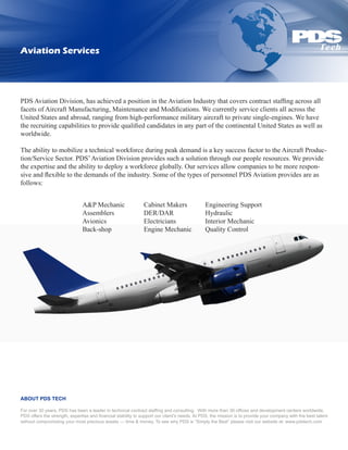 Aviation Services




PDS Aviation Division, has achieved a position in the Aviation Industry that covers contract staffing across all
facets of Aircraft Manufacturing, Maintenance and Modifications. We currently service clients all across the
United States and abroad, ranging from high-performance military aircraft to private single-engines. We have
the recruiting capabilities to provide qualified candidates in any part of the continental United States as well as
worldwide.

The ability to mobilize a technical workforce during peak demand is a key success factor to the Aircraft Produc-
tion/Service Sector. PDS’ Aviation Division provides such a solution through our people resources. We provide
the expertise and the ability to deploy a workforce globally. Our services allow companies to be more respon-
sive and flexible to the demands of the industry. Some of the types of personnel PDS Aviation provides are as
follows:	


                               A&P Mechanic	                   Cabinet Makers 	               Engineering Support
                               Assemblers		                    DER/DAR 		                     Hydraulic
                               Avionics 		                     Electricians 		                Interior Mechanic
                               Back-shop		                     Engine Mechanic 	              Quality Control




ABOUT PDS TECH

For over 30 years, PDS has been a leader in technical contract staffing and consulting. With more than 30 offices and development centers worldwide,
PDS offers the strength, expertise and financial stability to support our client’s needs. At PDS, the mission is to provide your company with the best talent
without compromising your most precious assets — time & money. To see why PDS is “Simply the Best” please visit our website at: www.pdstech.com
 