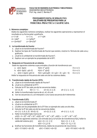 FACULTAD DE INGENIERA ELECTRONICA Y MECATRONICA
                          INGENIERIA MECATRONICA
                          Prof. Ing. José C. Benítez P.


                               PROCESAMIENTO DIGITAL DE SEÑALES (TC61)
                                BALOTARIO DE PREGUNTAS PARA LA
                           TERCERA PRÁCTICA CALIFICADA

1. Números complejos:
   Dados los siguientes números complejos, realizar las siguientes operaciones y representar el
   resultado en su forma polar y graficarla.
   a = 3 +j4          b = 1 +j      c= 7 +j24
   m = (ab)*          n = (a/bc)*
   o = ((a+b)c)*      p = (b+c/a)*

2. La transformada de Fourier.
   a. ¿Qué es la transformada de Fourier?
   b. Explicar los tipos de Transformada de Fourier que existen, mostrar la fórmula de cada una y
       graficarla.
   c. ¿Cuál es la utilidad de la transformada de Fourier?.
   d. Explicar con un ejemplo las propiedades de la DFT.

3. Respuesta en frecuencia de un sistema.
    Dado los siguientes sistemas cuyas entradas y función de transferencia son:
       a. x[n]= 3µ[n]                h[n]= 2-n µ[n]]                            0 ≤ n ≤ 3.
                                             -n
       b. x[n]= 2µ[n] - µ[n-5]       h[n]= 2 µ[n]]                              0 ≤ n ≤ 3.
       c. x[n]= 1.5µ[n] -µ[5-n]      h[n] = µ[n] µ[8 – n] + µ[n – 2] – µ[n – 5] 0 ≤ n ≤ 3.
   Hallar la respuesta en frecuencia de cada uno de los sistemas dados.

4. Transformada rápida de Fourier (FFT):
   a. ¿Qué es la transformada rápida de Fourier?
   b. ¿Cuál es la utilidad de la FFT?.
   c. Calcular la FFT de cada una de las secuencias dadas:
      x1= [1; 2]          X2=[2;-1].       x3 =[1; 2; 1; 2]    x4 =[-1; 1; -1; 1]
   d. Hallar la transformada inversa de x1, x2, x3 y x4.
   e. Con las secuencias x1 y x2 interpolar a una nueva secuencia de 4 elementos

5. Transformada Z (ZT):
   a. ¿Qué es la transformada Z?
   b. ¿Cuál es la utilidad de la ZT?.
   c. ¿Cuáles son las propiedades de la ZT? Dar un ejemplo de cada una de ellas.
   d. Calcular la ZT de cada una de las secuencias dadas:
      x1= [-2; -1; 0; 1; 2] X2=[2;-1].        x3 =[1; 2; 1; 2]        x4 =[-1; 1; -1; 1]
   e. Hallar la transformada inversa de:
      x1[Z] = 3 + 2Z2 + 4Z3 + 5Z-2, x2[Z] =2Z-2 + 3Z-3 + 2Z2 , x3[Z] = 1 + 2Z-1 + 3Z-3 + 2Z2.
   f. Dado los siguientes sistemas: con entrada x[n] y la función de transferencia h[n], hallar la
      salida del sistema y[n]:        x[n] = [1 -1 2 -1 1]            h[n] = [1 -1 1 -1]
                                      x[n] = [-1 1 2 3]               h[n] = [1 -1 1 -1 1]
   g. Graficar las funciones de transferencias, dados las ecuaciones de recurrencia:
      y[n] = 1.5 (x[n] + x[n-2])        y[n] = 2 (x[n] + x[n-1])            y[n] = 0.5 (x[n] + x[n-3])
 