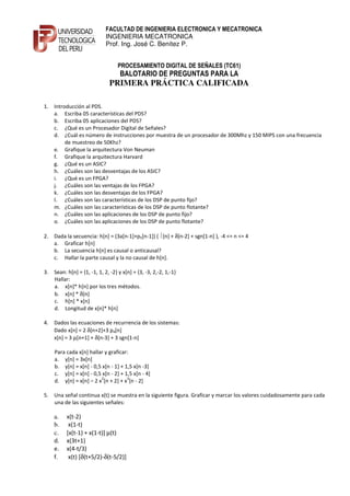 FACULTAD DE INGENIERIA ELECTRONICA Y MECATRONICA
                             INGENIERIA MECATRONICA
                             Prof. Ing. José C. Benítez P.


                                  PROCESAMIENTO DIGITAL DE SEÑALES (TC61)
                                   BALOTARIO DE PREGUNTAS PARA LA
                              PRIMERA PRÁCTICA CALIFICADA

1. Introducción al PDS.
   a. Escriba 05 características del PDS?
   b. Escriba 05 aplicaciones del PDS?
   c. ¿Qué es un Procesador Digital de Señales?
   d. ¿Cuál es número de instrucciones por muestra de un procesador de 300Mhz y 150 MIPS con una frecuencia
        de muestreo de 50Khz?
   e. Grafique la arquitectura Von Neuman
   f. Grafique la arquitectura Harvard
   g. ¿Qué es un ASIC?
   h. ¿Cuáles son las desventajas de los ASIC?
   i. ¿Qué es un FPGA?
   j. ¿Cuáles son las ventajas de los FPGA?
   k. ¿Cuáles son las desventajas de los FPGA?
   l. ¿Cuáles son las características de los DSP de punto fijo?
   m. ¿Cuáles son las características de los DSP de punto flotante?
   n. ¿Cuáles son las aplicaciones de los DSP de punto fijo?
   o. ¿Cuáles son las aplicaciones de los DSP de punto flotante?

2. Dada la secuencia: h[n] = (3a[n-1]+p5[n-1]) ( [n] + δ[n-2] + sgn[1-n] ), -4 <= n <= 4
   a. Graficar h[n]
   b. La secuencia h[n] es causal o anticausal?
   c. Hallar la parte causal y la no causal de h[n].

3. Sean: h[n] = {1, -1, 1, 2, -2} y x[n] = {3, -3, 2,-2, 1,-1}
   Hallar:
   a. x[n]* h[n] por los tres métodos.
   b. x[n] * δ[n]
   c. h[n] * x[n]
   d. Longitud de x[n]* h[n]

4. Dados las ecuaciones de recurrencia de los sistemas:
   Dado x[n] = 2 δ[n+2]+3 p4[n]
   x[n] = 3 µ[n+1] + δ[n-3] + 3 sgn[1-n]

    Para cada x[n] hallar y graficar:
    a. y[n] = 3x[n]
    b. y[n] = x[n] - 0,5 x[n - 1] + 1,5 x[n -3]
    c. y[n] = x[n] - 0,5 x[n - 2] + 1,5 x[n - 4]
                        2            3
    d. y[n] = x[n] – 2 x [n + 2] + x [n - 2]

5. Una señal continua x(t) se muestra en la siguiente figura. Graficar y marcar los valores cuidadosamente para cada
   una de las siguientes señales:

    a.    x(t-2)
    b.     x(1-t)
    c.    [x(t-1) + x(1-t)] µ(t)
    d.    x(3t+1)
    e.    x(4-t/3)
    f.     x(t) [δ(t+5/2)-δ(t-5/2)]
 