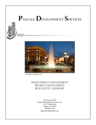 Pascale Development Services




   Cumberland Mall, Atlanta, GA




            Development Management
              Project Management
              Real Estate Advisory



                               Dan Pascale, CDP
                      Pascale Development Services, LLC
                              567 E. Wesley Rd.
                              Atlanta, GA 30305
                                 404.966.1954
                           djpascale.pds@gmail.com
 
