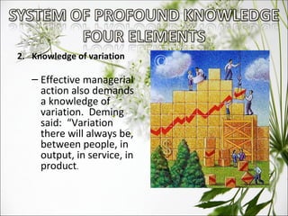 2.  Knowledge of variation Effective managerial action also demands a knowledge of variation.  Deming said:  “Variation there will always be, between people, in output, in service, in product . 