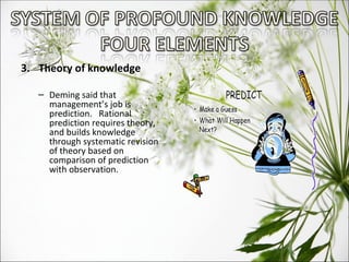 3.  Theory of knowledge Deming said that management’s job is prediction.  Rational prediction requires theory, and builds knowledge through systematic revision of theory based on comparison of prediction with observation. 