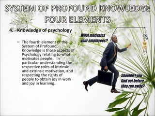 4.  Knowledge of psychology The fourth element of the System of Profound Knowledge is those aspects of Psychology relating to what motivates people.  In particular understanding the respective roles of intrinsic and extrinsic motivation, and respecting the rights of people to obtain joy in work and joy in learning.  