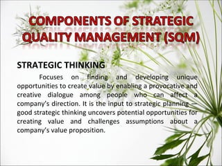 STRATEGIC THINKING Focuses on finding and developing unique opportunities to create value by enabling a provocative and creative dialogue among people who can affect a company’s direction. It is the input to strategic planning — good strategic thinking uncovers potential opportunities for creating value and challenges assumptions about a company’s value proposition. 